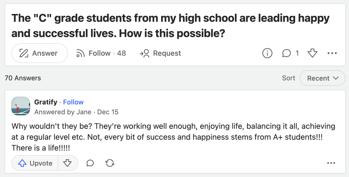screenshot - The "C" grade students from my high school are leading happy and successful lives. How is this possible? Answer 70 Answers .48 Request 1 Sort Recent Gratify. Answered by Jane Dec 15 Why wouldn't they be? They're working well enough, enjoying 